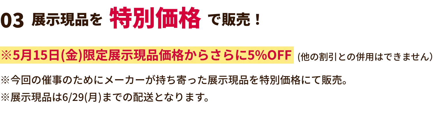 展示現品を特別価格で販売！ ※2月21日(土)限定展示現品価格からさらに5%OFF(他の割引との併用はできません）※今回の催事のためにメーカーが持ち寄った展示現品を特別価格にて販売。※展示現品は3/30(月)までの配送となります。