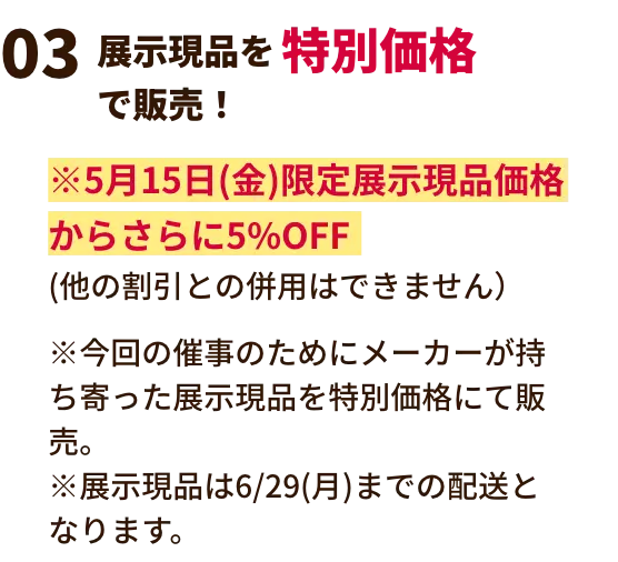 展示現品を特別価格で販売！ ※2月21日(土)限定展示現品価格からさらに5%OFF(他の割引との併用はできません）※今回の催事のためにメーカーが持ち寄った展示現品を特別価格にて販売。※展示現品は3/30(月)までの配送となります。