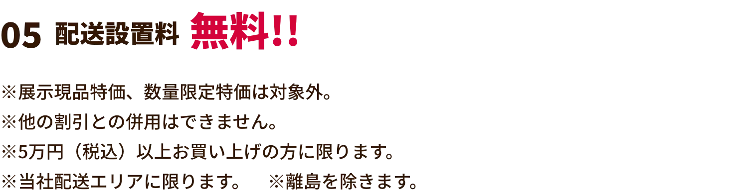 配送設置料無料!! ※展示現品特価、数量限定特価は対象外。※他の割引との併用はできません。※5万円（税込）以上お買い上げの方に限ります。※当社配送エリアに限ります。　※離島を除きます。