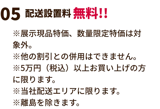 配送設置料無料!! ※展示現品特価、数量限定特価は対象外。※他の割引との併用はできません。※5万円（税込）以上お買い上げの方に限ります。※当社配送エリアに限ります。　※離島を除きます。