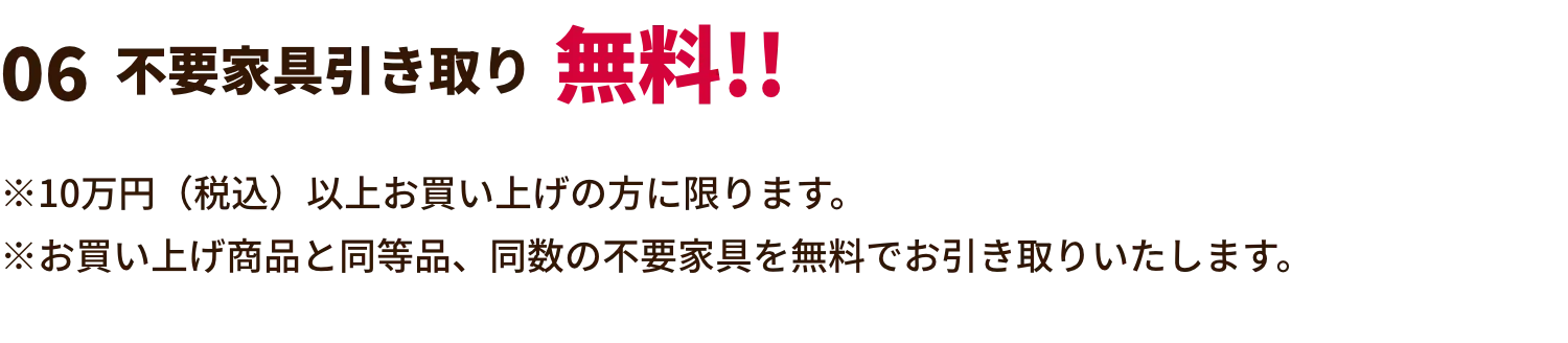 不要家具引き取り無料!! ※10万円（税込）以上お買い上げの方に限ります。※お買い上げ商品と同等品、同数の不要家具を無料でお引き取りいたします。