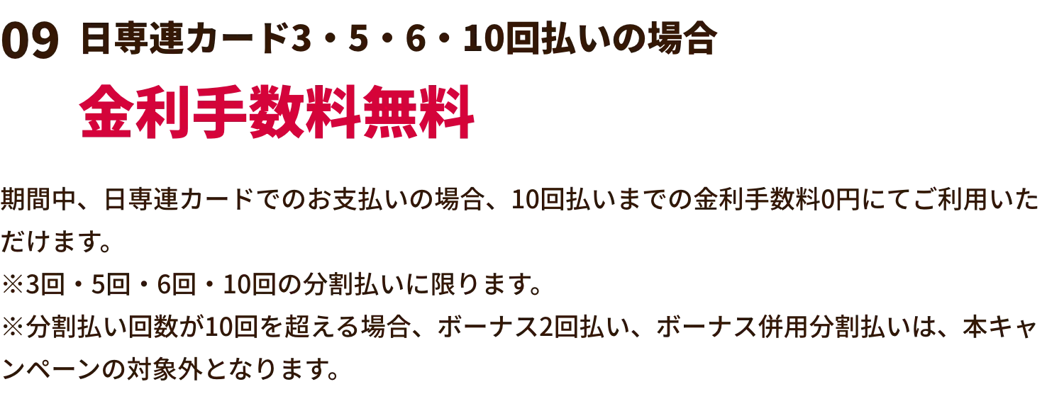 日専連カード3・5・6・10回払いの場合金利手数料無料 期間中、日専連カードでのお支払いの場合、10回払いまでの金利手数料0円にてご利用いただけます。※3回・5回・6回・10回の分割払いに限ります。※分割払い回数が10回を超える場合、ボーナス2回払い、ボーナス併用分割払いは、本キャンペーンの対象外となります。