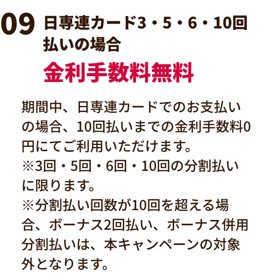 日専連カード3・5・6・10回払いの場合金利手数料無料 期間中、日専連カードでのお支払いの場合、10回払いまでの金利手数料0円にてご利用いただけます。※3回・5回・6回・10回の分割払いに限ります。※分割払い回数が10回を超える場合、ボーナス2回払い、ボーナス併用分割払いは、本キャンペーンの対象外となります。