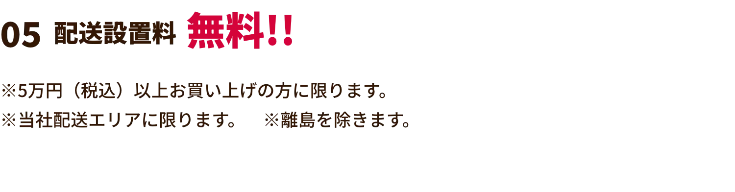 配送設置料無料!! ※展示現品特価、数量限定特価は対象外。※他の割引との併用はできません。※5万円（税込）以上お買い上げの方に限ります。※当社配送エリアに限ります。　※離島を除きます。