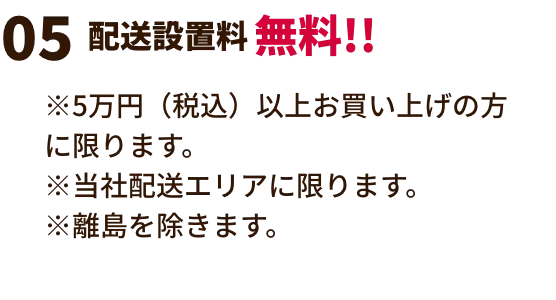 配送設置料無料!! ※展示現品特価、数量限定特価は対象外。※他の割引との併用はできません。※5万円（税込）以上お買い上げの方に限ります。※当社配送エリアに限ります。　※離島を除きます。