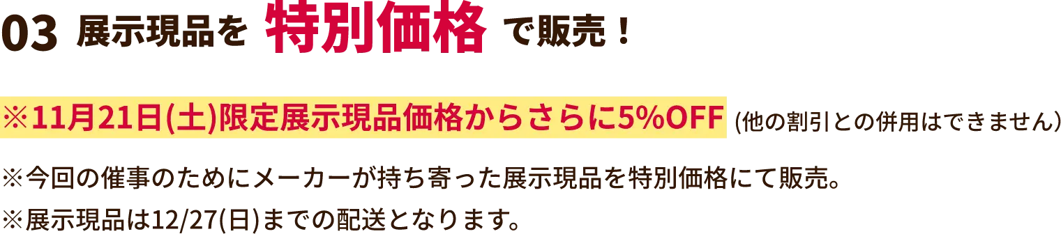 展示現品を特別価格で販売！ ※2月21日(土)限定展示現品価格からさらに5%OFF(他の割引との併用はできません）※今回の催事のためにメーカーが持ち寄った展示現品を特別価格にて販売。※展示現品は3/30(月)までの配送となります。