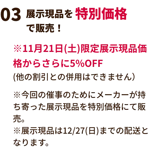 展示現品を特別価格で販売！ ※2月21日(土)限定展示現品価格からさらに5%OFF(他の割引との併用はできません）※今回の催事のためにメーカーが持ち寄った展示現品を特別価格にて販売。※展示現品は3/30(月)までの配送となります。