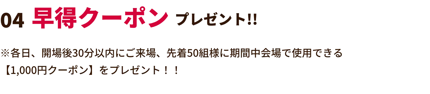 早得クーポンプレゼント!! ※各日、開場後30分以内にご来場、先着50組様に期間中会場で使用できる【1,000円クーポン】をプレゼント！！