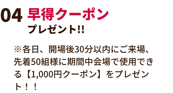 早得クーポンプレゼント!! ※各日、開場後30分以内にご来場、先着50組様に期間中会場で使用できる【1,000円クーポン】をプレゼント！！