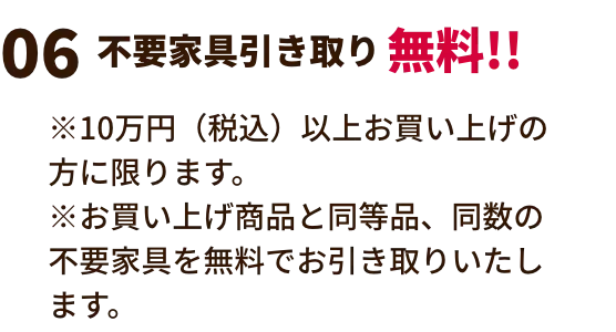 不要家具引き取り無料!! ※10万円（税込）以上お買い上げの方に限ります。※お買い上げ商品と同等品、同数の不要家具を無料でお引き取りいたします。